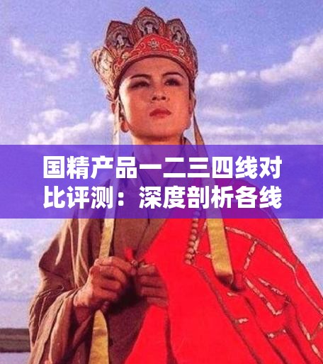 国精产品一二三四线对比评测：深度剖析各线产品特点与差异