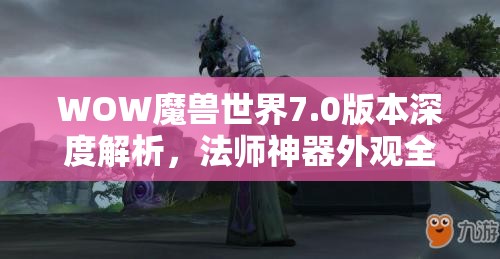 WOW魔兽世界7.0版本深度解析，法师神器外观全面揭秘与欣赏