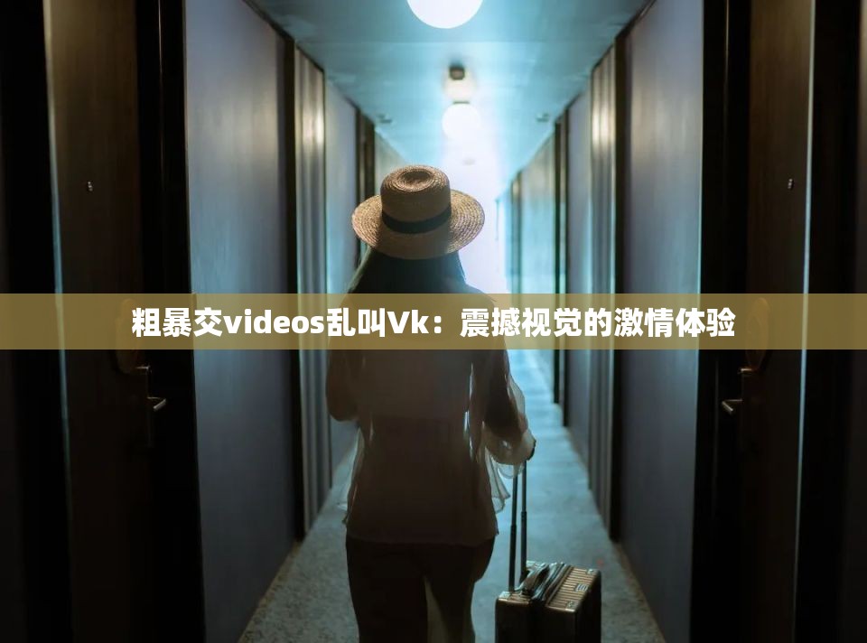 粗暴交videos乱叫Vk：震撼视觉的激情体验