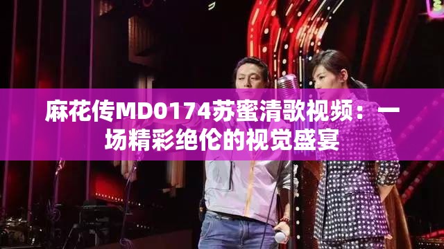 麻花传MD0174苏蜜清歌视频：一场精彩绝伦的视觉盛宴