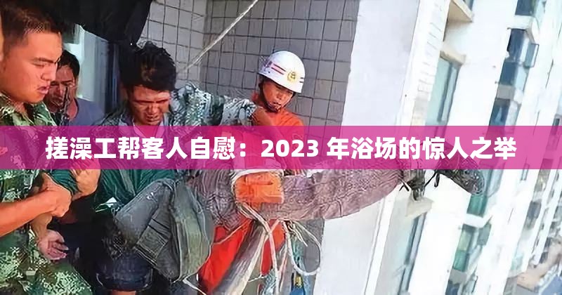 搓澡工帮客人自慰：2023 年浴场的惊人之举