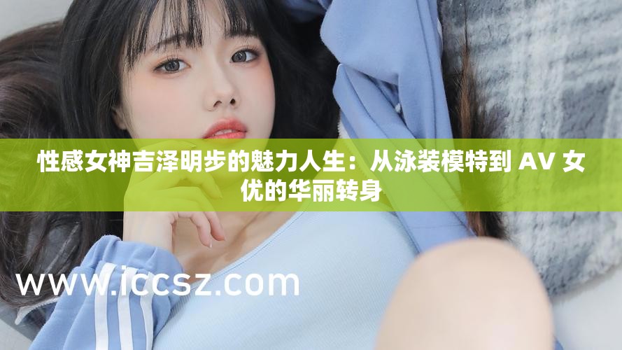 性感女神吉泽明步的魅力人生：从泳装模特到 AV 女优的华丽转身