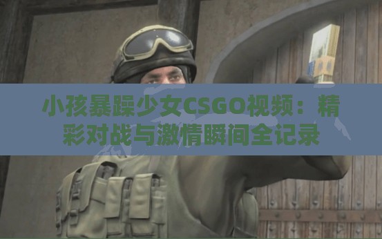 小孩暴躁少女CSGO视频：精彩对战与激情瞬间全记录