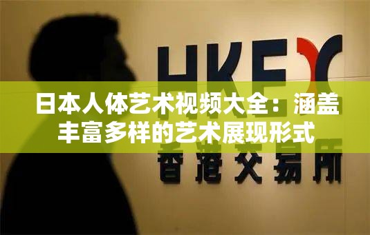 日本人体艺术视频大全：涵盖丰富多样的艺术展现形式