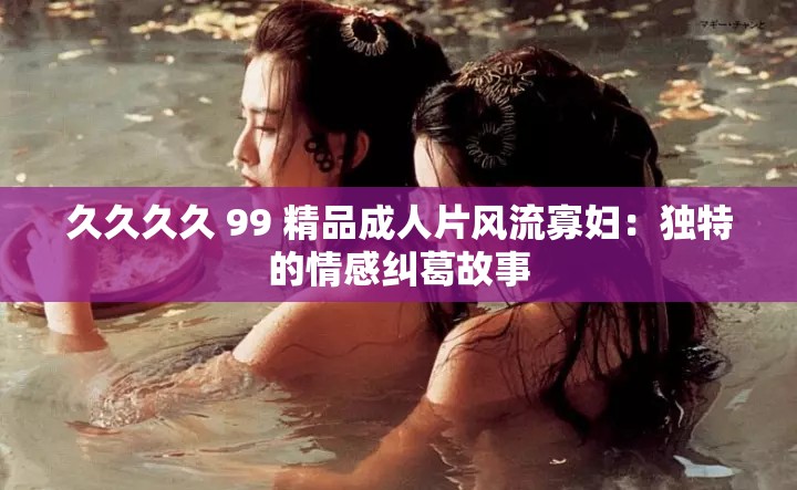 久久久久 99 精品成人片风流寡妇：独特的情感纠葛故事