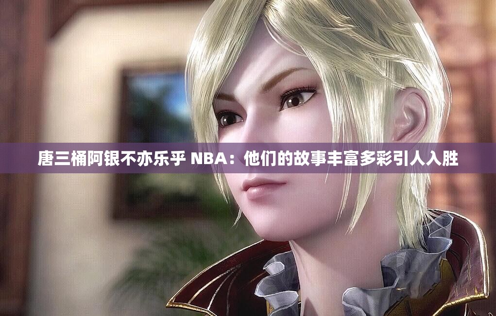 唐三桶阿银不亦乐乎 NBA：他们的故事丰富多彩引人入胜