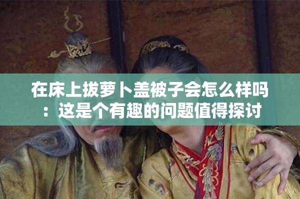 在床上拔萝卜盖被子会怎么样吗：这是个有趣的问题值得探讨