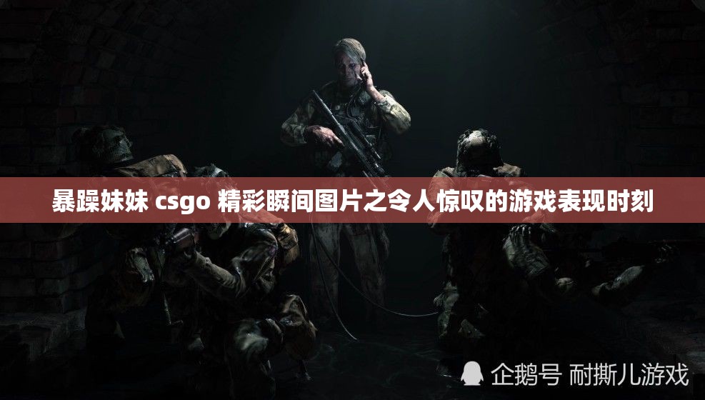 暴躁妹妹 csgo 精彩瞬间图片之令人惊叹的游戏表现时刻