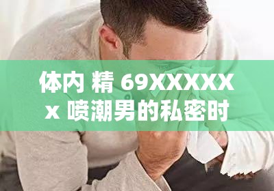 体内 精 69XXXXXx 喷潮男的私密时刻：探索未知的性快感领域