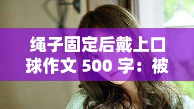 绳子固定后戴上口球作文 500 字：被缚的甜蜜与羞耻