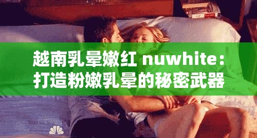 越南乳晕嫩红 nuwhite：打造粉嫩乳晕的秘密武器