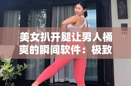 美女扒开腿让男人桶爽的瞬间软件：极致刺激的私密体验