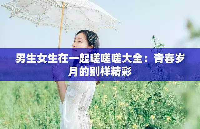 男生女生在一起嗟嗟嗟大全：青春岁月的别样精彩