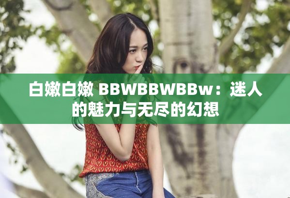 白嫩白嫩 BBWBBWBBw：迷人的魅力与无尽的幻想