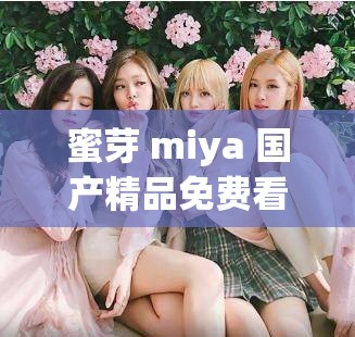 蜜芽 miya 国产精品免费看：尽享视觉盛宴