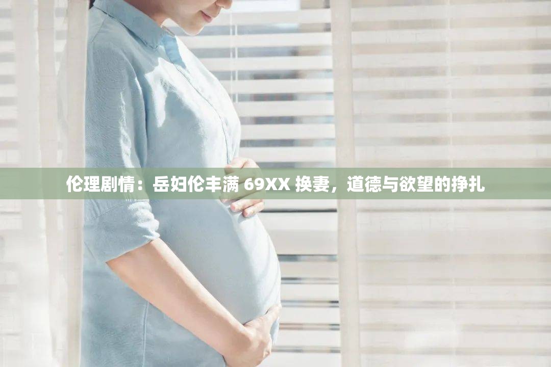 伦理剧情：岳妇伦丰满 69XX 换妻，道德与欲望的挣扎