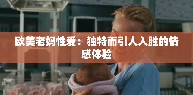 欧美老妈性爱：独特而引人入胜的情感体验