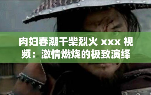 肉妇春潮干柴烈火 xxx 视频：激情燃烧的极致演绎