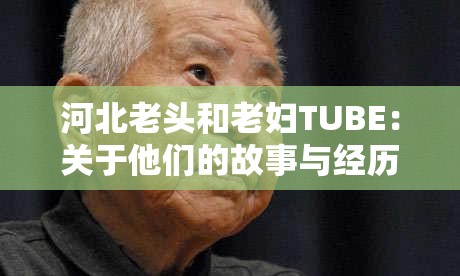 河北老头和老妇TUBE：关于他们的故事与经历