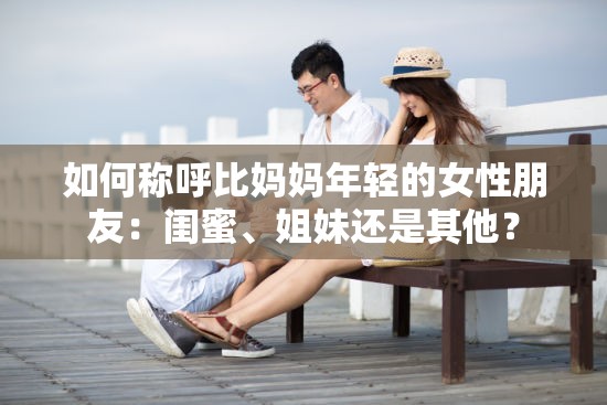 如何称呼比妈妈年轻的女性朋友：闺蜜、姐妹还是其他？