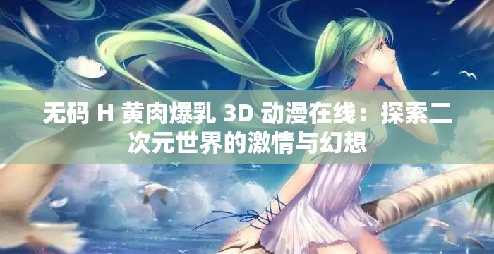 无码 H 黄肉爆乳 3D 动漫在线：探索二次元世界的激情与幻想