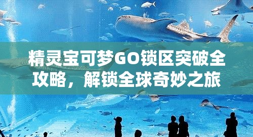 精灵宝可梦GO锁区突破全攻略，解锁全球奇妙之旅的必备指南