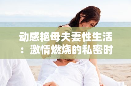 动感艳母夫妻性生活：激情燃烧的私密时刻