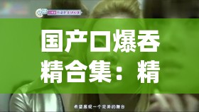 国产口爆吞精合集：精彩绝伦的独特演绎