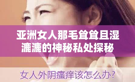 亚洲女人那毛耸耸且湿漉漉的神秘私处探秘