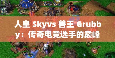 人皇 Skyvs 兽王 Grubby：传奇电竞选手的巅峰对决时刻