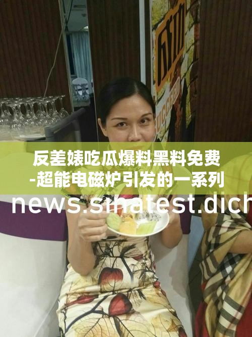 反差婊吃瓜爆料黑料免费-超能电磁炉引发的一系列事件探讨