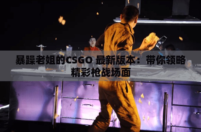 暴躁老姐的CSGO 最新版本：带你领略精彩枪战场面