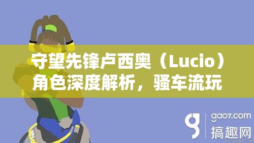 守望先锋卢西奥（Lucio）角色深度解析，骚车流玩法技巧与策略大揭秘