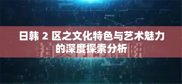 日韩 2 区之文化特色与艺术魅力的深度探索分析