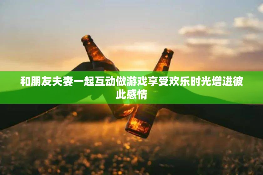 和朋友夫妻一起互动做游戏享受欢乐时光增进彼此感情