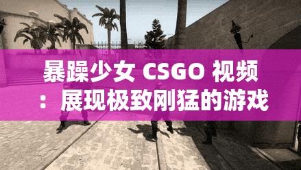 暴躁少女 CSGO 视频：展现极致刚猛的游戏风采