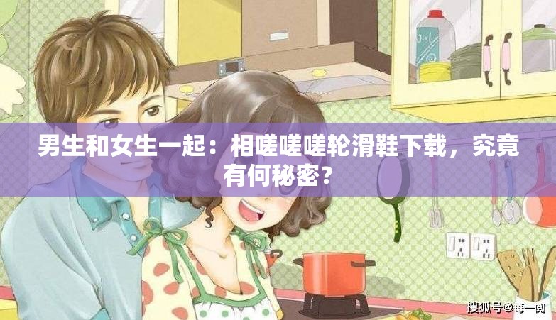 男生和女生一起：相嗟嗟嗟轮滑鞋下载，究竟有何秘密？