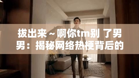 拔出来～啊你tm别 了男男：揭秘网络热梗背后的情感纠葛与幽默表达