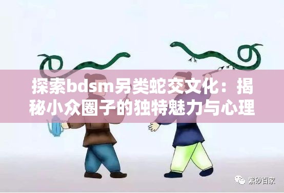 探索bdsm另类蛇交文化：揭秘小众圈子的独特魅力与心理需求