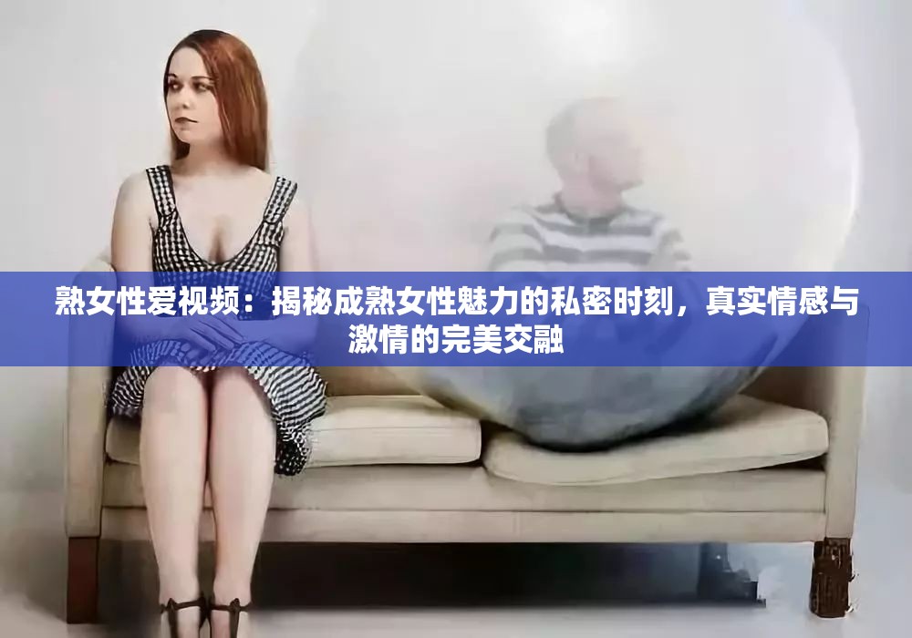 熟女性爱视频：揭秘成熟女性魅力的私密时刻，真实情感与激情的完美交融