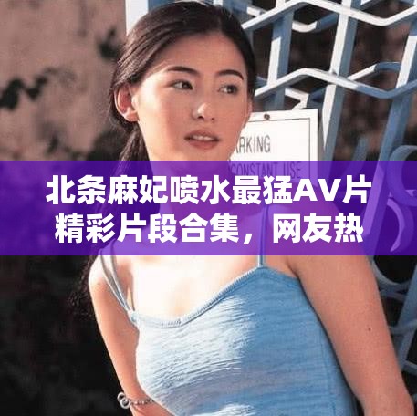 北条麻妃喷水最猛AV片精彩片段合集，网友热议不断，经典场面回顾