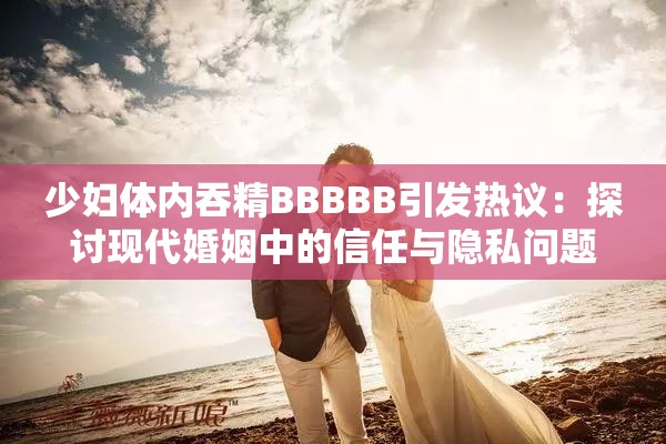 少妇体内吞精BBBBB引发热议：探讨现代婚姻中的信任与隐私问题