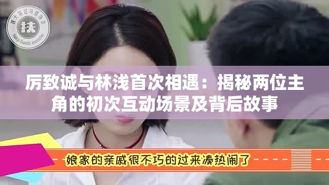 厉致诚与林浅首次相遇：揭秘两位主角的初次互动场景及背后故事