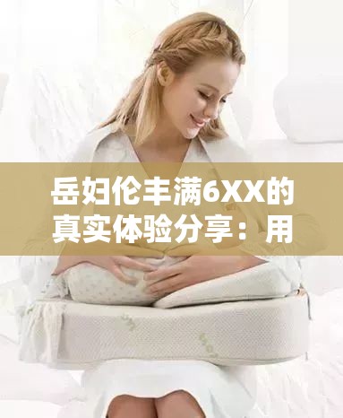 岳妇伦丰满6XX的真实体验分享：用户评价与使用心得大揭秘