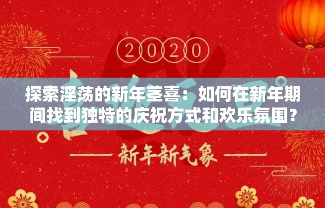 探索淫荡的新年茎喜：如何在新年期间找到独特的庆祝方式和欢乐氛围？