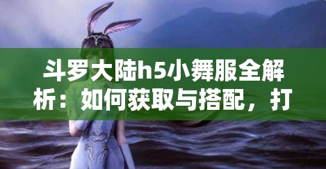 斗罗大陆h5小舞服全解析：如何获取与搭配，打造专属角色的独特魅力与风格