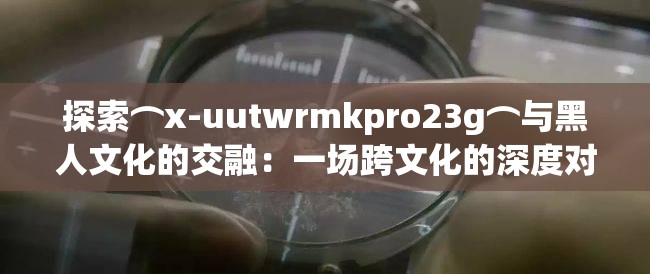 探索⌒x-uutwrmkpro23g⌒与黑人文化的交融：一场跨文化的深度对话