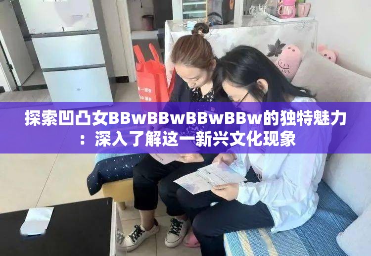 探索凹凸女BBwBBwBBwBBw的独特魅力：深入了解这一新兴文化现象