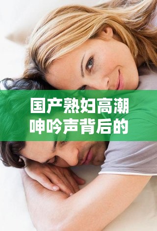 国产熟妇高潮呻吟声背后的情感与生理反应：深度解析女性高潮的真实体验与声音表达