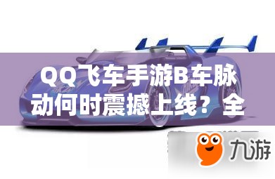 QQ飞车手游B车脉动何时震撼上线？全面深度解析其上线时间与特性